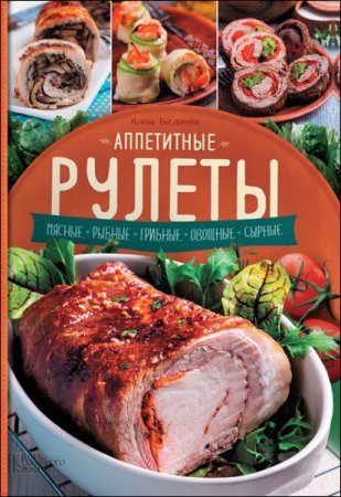 Обложка к Алена Богданова. Аппетитные рулеты. Мясные. Рыбные. Грибные. Овощные. Сырные